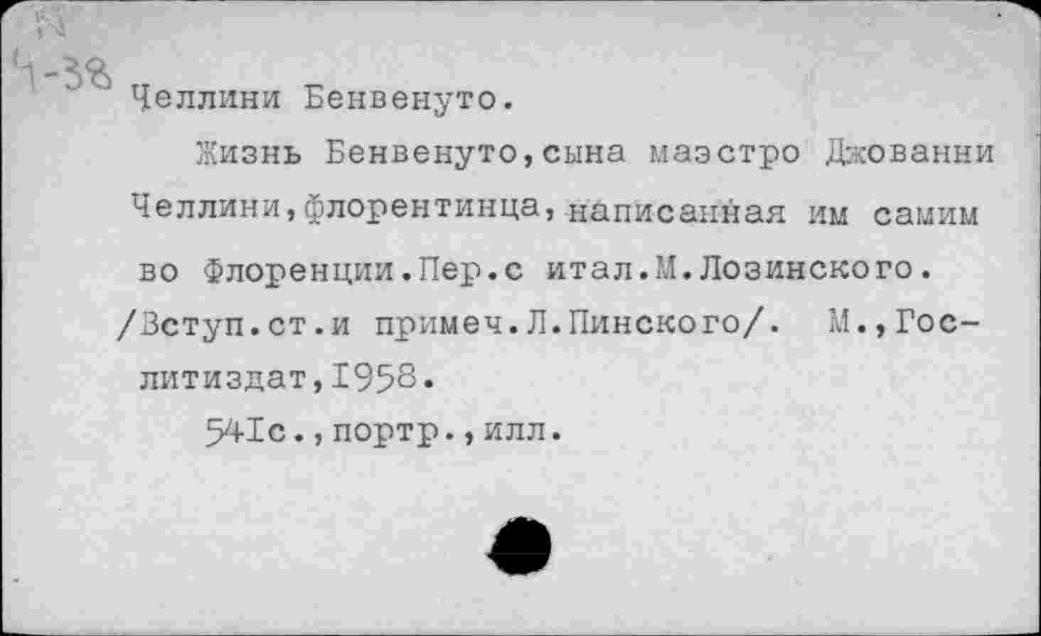 ﻿N
-ЗЯ „	„
Челлини Бенвенуто.
Жизнь Бенвенуто,сына маэстро Джованни Челлини,флорентинца, написанная им самим во Флоренции.Пер.с итал.М.Лозинского.
/Вступ.ст.и примеч.Л.Пинского/. М.,Гослитиздат, 1958.
541с.,портр.,илл.